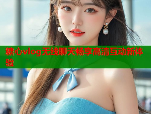 糖心vlog无线聊天畅享高清互动新体验 糖心vlog无线聊天畅享高清互动新体验