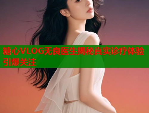 糖心VLOG无良医生揭秘真实诊疗体验引爆关注 糖心VLOG无良医生揭秘真实诊疗体验引爆关注