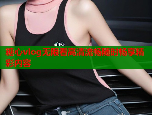糖心vlog无限看高清流畅随时畅享精彩内容
