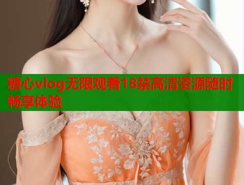 糖心vlog无限观看18禁高清资源随时畅享体验 糖心vlog无限观看18禁高清资源随时畅享体验