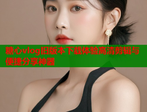 糖心vlog旧版本下载体验高清剪辑与便捷分享神器 糖心vlog旧版本下载体验高清剪辑与便捷分享神器