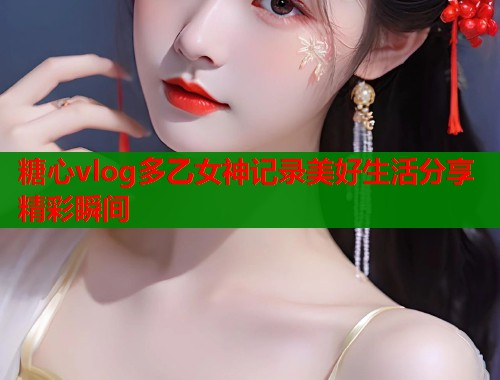 糖心vlog多乙女神记录美好生活分享精彩瞬间