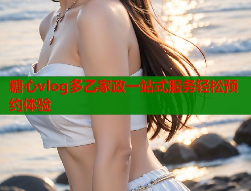 糖心vlog多乙家政一站式服务轻松预约体验
