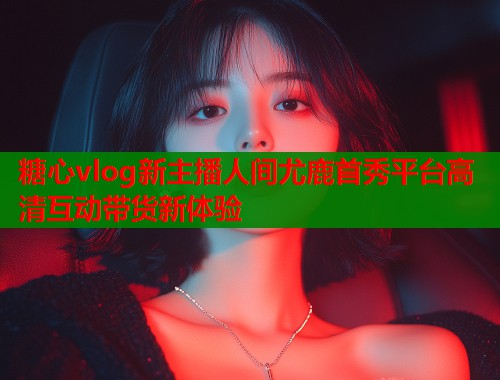 糖心vlog新主播人间尤鹿首秀平台高清互动带货新体验
