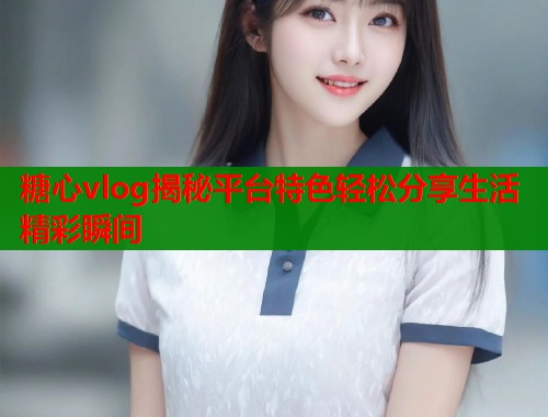 糖心vlog揭秘平台特色轻松分享生活精彩瞬间