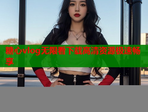 糖心vlog无限看下载高清资源极速畅享
