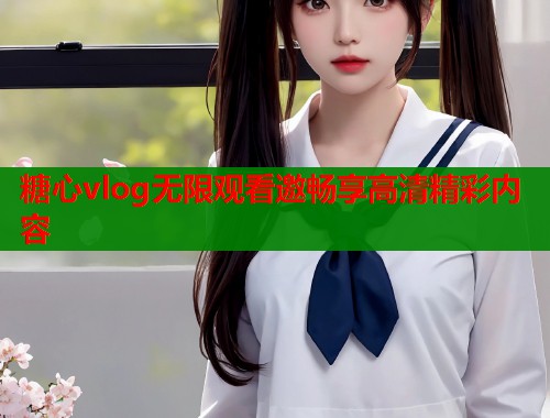 糖心vlog无限观看邀畅享高清精彩内容 糖心vlog无限观看邀畅享高清精彩内容