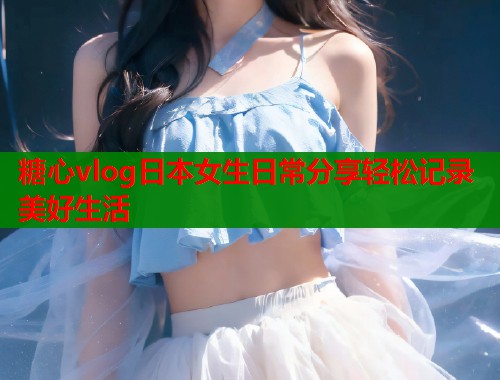 糖心vlog日本女生日常分享轻松记录美好生活