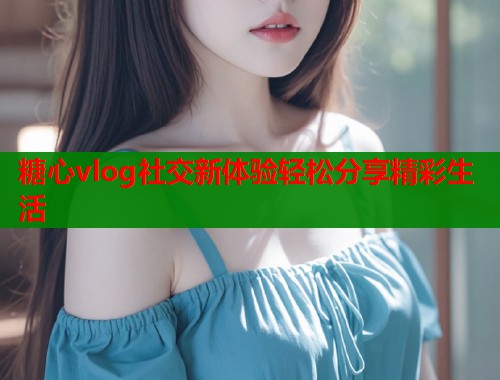 糖心vlog社交新体验轻松分享精彩生活