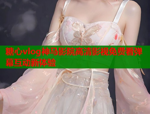 糖心vlog神马影院高清影视免费看弹幕互动新体验