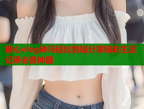 糖心vlog神马轻松剪辑分享精彩生活记录必备神器 糖心vlog神马轻松剪辑分享精彩生活记录必备神器