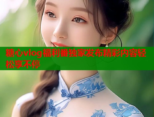 糖心vlog福利番独家发布精彩内容轻松享不停