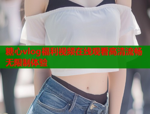 糖心vlog福利视频在线观看高清流畅无限制体验