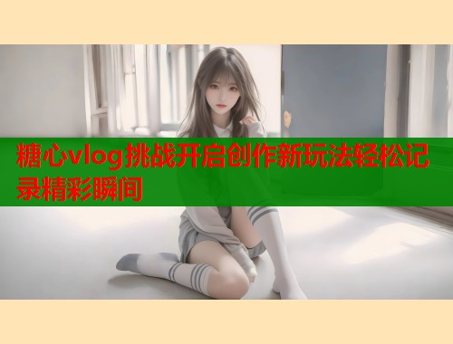 糖心vlog挑战开启创作新玩法轻松记录精彩瞬间 糖心vlog挑战开启创作新玩法轻松记录精彩瞬间