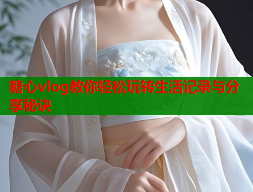 糖心vlog教你轻松玩转生活记录与分享秘诀 糖心vlog教你轻松玩转生活记录与分享秘诀