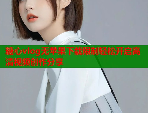 糖心vlog无苹果下载限制轻松开启高清视频创作分享 糖心vlog无苹果下载限制轻松开启高清视频创作分享