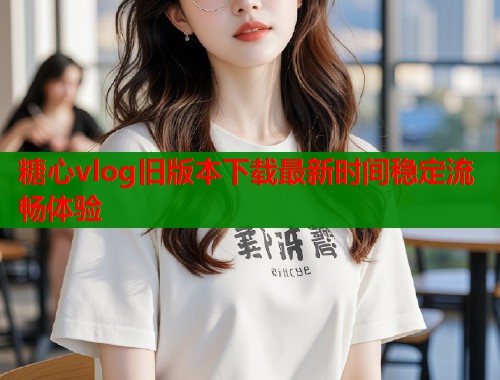 糖心vlog旧版本下载最新时间稳定流畅体验