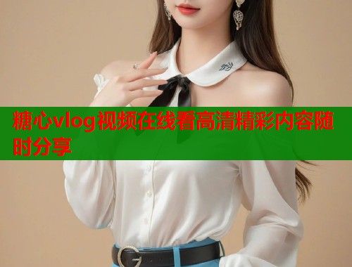 糖心vlog视频在线看高清精彩内容随时分享 糖心vlog视频在线看高清精彩内容随时分享