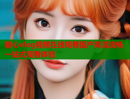 糖心vlog视频在线观看国产高清流畅一站式观看体验 糖心vlog视频在线观看国产高清流畅一站式观看体验