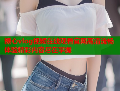 糖心vlog视频在线观看官网高清流畅体验精彩内容尽在掌握