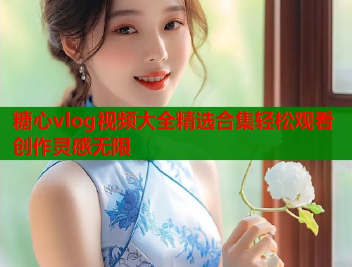 糖心vlog视频大全精选合集轻松观看创作灵感无限 糖心vlog视频大全精选合集轻松观看创作灵感无限