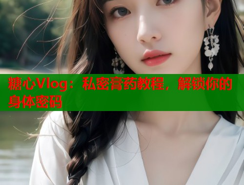 糖心Vlog:私密膏药教程,解锁你的身体密码 糖心Vlog:私密膏药教程,解锁你的身体密码
