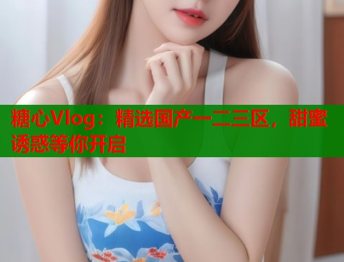 糖心Vlog:精选国产一二三区,甜蜜诱惑等你开启 糖心Vlog:精选国产一二三区,甜蜜诱惑等你开启