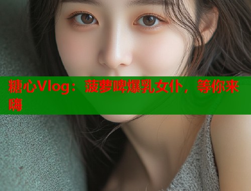 糖心Vlog：菠萝啤爆乳女仆，等你来嗨