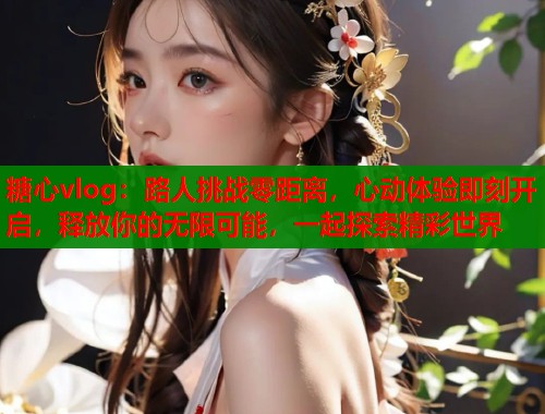 糖心vlog：路人挑战零距离，心动体验即刻开启，释放你的无限可能，一起探索精彩世界