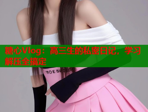 糖心Vlog:高三生的私密日记,学习解压全搞定 糖心Vlog:高三生的私密日记,学习解压全搞定