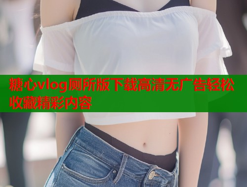 糖心vlog厕所版下载高清无广告轻松收藏精彩内容 糖心vlog厕所版下载高清无广告轻松收藏精彩内容