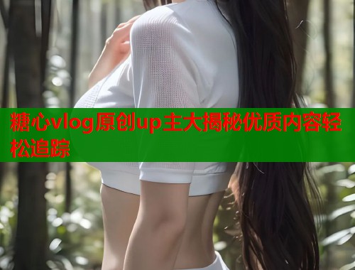 糖心vlog原创up主大揭秘优质内容轻松追踪 糖心vlog原创up主大揭秘优质内容轻松追踪
