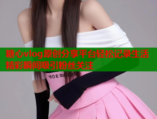 糖心vlog原创分享平台轻松记录生活精彩瞬间吸引粉丝关注 糖心vlog原创分享平台轻松记录生活精彩瞬间吸引粉丝关注