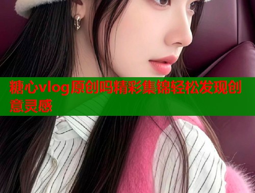 糖心vlog原创吗精彩集锦轻松发现创意灵感 糖心vlog原创吗精彩集锦轻松发现创意灵感