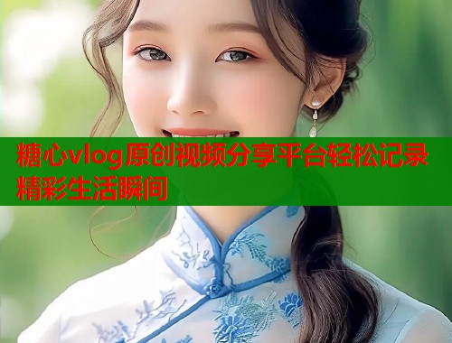 糖心vlog原创视频分享平台轻松记录精彩生活瞬间