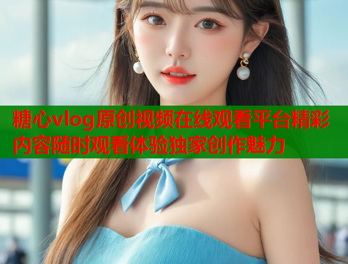 糖心vlog原创视频在线观看平台精彩内容随时观看体验独家创作魅力 糖心vlog原创视频在线观看平台精彩内容随时观看体验独家创作魅力