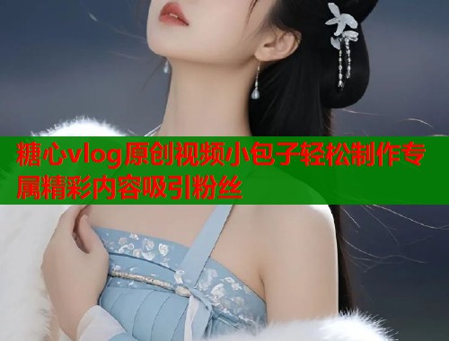 糖心vlog原创视频小包子轻松制作专属精彩内容吸引粉丝 糖心vlog原创视频小包子轻松制作专属精彩内容吸引粉丝