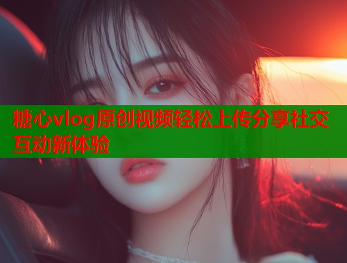 糖心vlog原创视频轻松上传分享社交互动新体验 糖心vlog原创视频轻松上传分享社交互动新体验