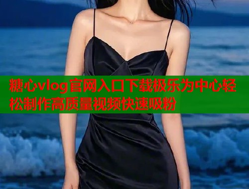 糖心vlog官网入口下载极乐为中心轻松制作高质量视频快速吸粉