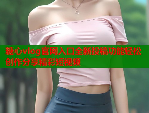 糖心vlog官网入口全新投稿功能轻松创作分享精彩短视频