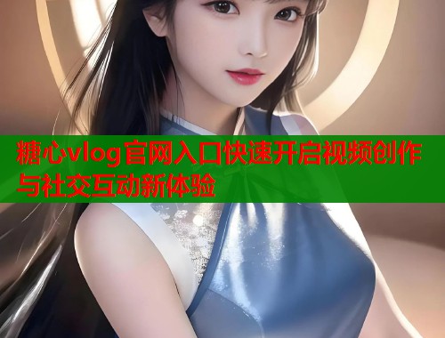 糖心vlog官网入口快速开启视频创作与社交互动新体验 糖心vlog官网入口快速开启视频创作与社交互动新体验