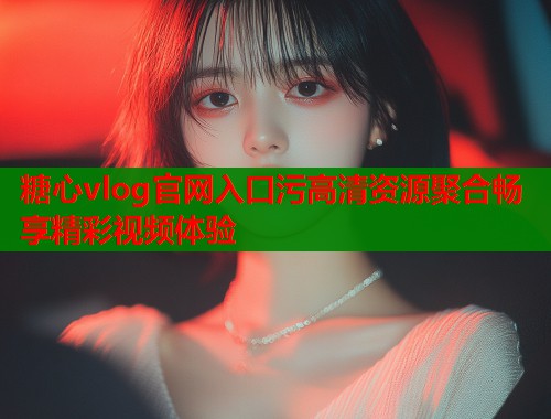 糖心vlog官网入口污高清资源聚合畅享精彩视频体验