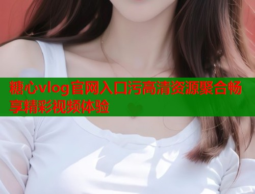 糖心vlog官网入口污高清资源聚合畅享精彩视频体验