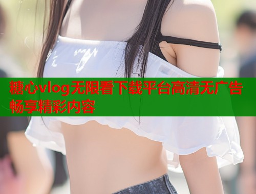 糖心vlog无限看下载平台高清无广告畅享精彩内容 糖心vlog无限看下载平台高清无广告畅享精彩内容