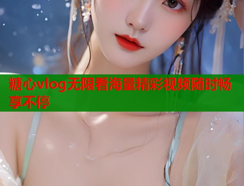 糖心vlog无限看海量精彩视频随时畅享不停 糖心vlog无限看海量精彩视频随时畅享不停