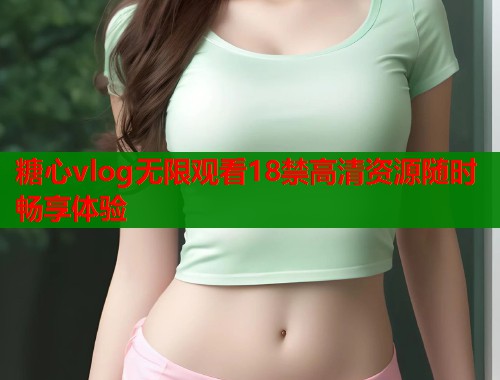 糖心vlog无限观看18禁高清资源随时畅享体验 糖心vlog无限观看18禁高清资源随时畅享体验