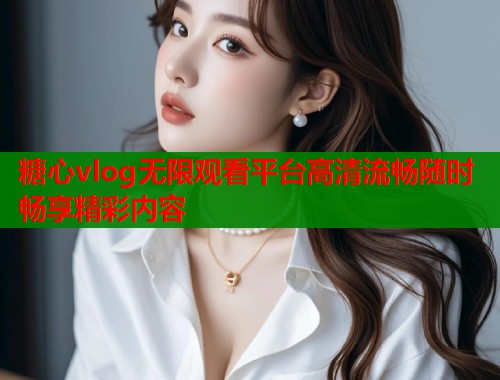糖心vlog无限观看平台高清流畅随时畅享精彩内容 糖心vlog无限观看平台高清流畅随时畅享精彩内容