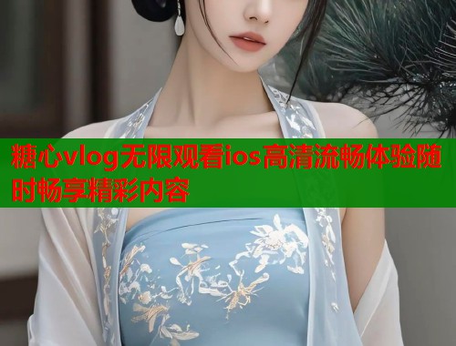 糖心vlog无限观看ios高清流畅体验随时畅享精彩内容 糖心vlog无限观看ios高清流畅体验随时畅享精彩内容