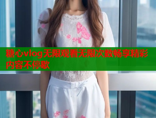 糖心vlog无限观看无限次数畅享精彩内容不停歇 糖心vlog无限观看无限次数畅享精彩内容不停歇