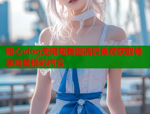 糖心vlog无限观看邀请码免费获取畅享海量精彩内容 糖心vlog无限观看邀请码免费获取畅享海量精彩内容